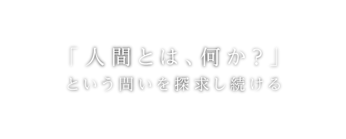 「人間とは、何か？」という問いを探求し続ける